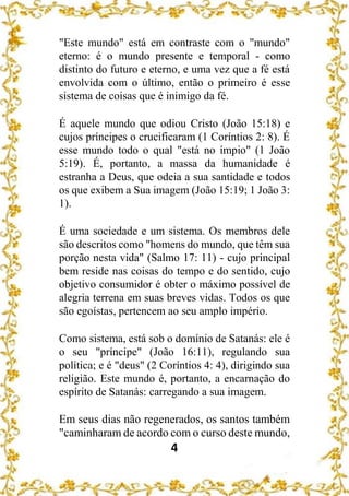 4
"Este mundo" está em contraste com o "mundo"
eterno: é o mundo presente e temporal - como
distinto do futuro e eterno, e uma vez que a fé está
envolvida com o último, então o primeiro é esse
sistema de coisas que é inimigo da fé.
É aquele mundo que odiou Cristo (João 15:18) e
cujos príncipes o crucificaram (1 Coríntios 2: 8). É
esse mundo todo o qual "está no ímpio" (1 João
5:19). É, portanto, a massa da humanidade é
estranha a Deus, que odeia a sua santidade e todos
os que exibem a Sua imagem (João 15:19; 1 João 3:
1).
É uma sociedade e um sistema. Os membros dele
são descritos como "homens do mundo, que têm sua
porção nesta vida" (Salmo 17: 11) - cujo principal
bem reside nas coisas do tempo e do sentido, cujo
objetivo consumidor é obter o máximo possível de
alegria terrena em suas breves vidas. Todos os que
são egoístas, pertencem ao seu amplo império.
Como sistema, está sob o domínio de Satanás: ele é
o seu "príncipe" (João 16:11), regulando sua
política; e é "deus" (2 Coríntios 4: 4), dirigindo sua
religião. Este mundo é, portanto, a encarnação do
espírito de Satanás: carregando a sua imagem.
Em seus dias não regenerados, os santos também
"caminharam de acordo com o curso deste mundo,
 