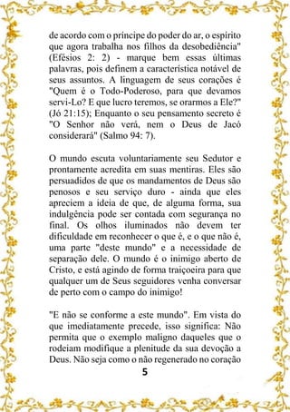 5
de acordo com o príncipe do poder do ar, o espírito
que agora trabalha nos filhos da desobediência"
(Efésios 2: 2) - marque bem essas últimas
palavras, pois definem a característica notável de
seus assuntos. A linguagem de seus corações é
"Quem é o Todo-Poderoso, para que devamos
servi-Lo? E que lucro teremos, se orarmos a Ele?"
(Jó 21:15); Enquanto o seu pensamento secreto é
"O Senhor não verá, nem o Deus de Jacó
considerará" (Salmo 94: 7).
O mundo escuta voluntariamente seu Sedutor e
prontamente acredita em suas mentiras. Eles são
persuadidos de que os mandamentos de Deus são
penosos e seu serviço duro - ainda que eles
apreciem a ideia de que, de alguma forma, sua
indulgência pode ser contada com segurança no
final. Os olhos iluminados não devem ter
dificuldade em reconhecer o que é, e o que não é,
uma parte "deste mundo" e a necessidade de
separação dele. O mundo é o inimigo aberto de
Cristo, e está agindo de forma traiçoeira para que
qualquer um de Seus seguidores venha conversar
de perto com o campo do inimigo!
"E não se conforme a este mundo". Em vista do
que imediatamente precede, isso significa: Não
permita que o exemplo maligno daqueles que o
rodeiam modifique a plenitude da sua devoção a
Deus. Não seja como o não regenerado no coração
 