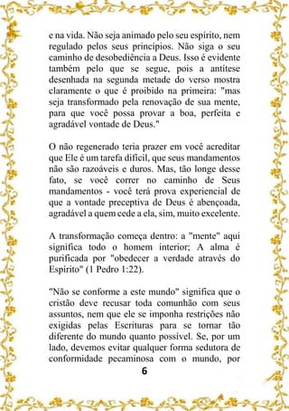 6
e na vida. Não seja animado pelo seu espírito, nem
regulado pelos seus princípios. Não siga o seu
caminho de desobediência a Deus. Isso é evidente
também pelo que se segue, pois a antítese
desenhada na segunda metade do verso mostra
claramente o que é proibido na primeira: "mas
seja transformado pela renovação de sua mente,
para que você possa provar a boa, perfeita e
agradável vontade de Deus."
O não regenerado teria prazer em você acreditar
que Ele é um tarefa difícil, que seus mandamentos
não são razoáveis e duros. Mas, tão longe desse
fato, se você correr no caminho de Seus
mandamentos - você terá prova experiencial de
que a vontade preceptiva de Deus é abençoada,
agradável a quem cede a ela, sim, muito excelente.
A transformação começa dentro: a "mente" aqui
significa todo o homem interior; A alma é
purificada por "obedecer a verdade através do
Espírito" (1 Pedro 1:22).
"Não se conforme a este mundo" significa que o
cristão deve recusar toda comunhão com seus
assuntos, nem que ele se imponha restrições não
exigidas pelas Escrituras para se tornar tão
diferente do mundo quanto possível. Se, por um
lado, devemos evitar qualquer forma sedutora de
conformidade pecaminosa com o mundo, por
 