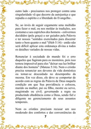 7
outro lado - precisamos nos proteger contra uma
singularidade vã que decorre da autojustiça e que
repudia o espírito e a liberdade do Evangelho .
Se, ao invés de seguir cegamente uma multidão
para fazer o mal, ou nos moldar às tradições, aos
costumes e aos caprichos dos homens - estivermos
decididos (pela graça) a ser guiados pela Palavra
e ter nossos "sentidos exercitados para discernir
tanto o bem quanto o mal "(Heb 5:14) - então não
será difícil aplicar esta ordenança divina a todos
os detalhes variados de nossas vidas.
Renunciar à sociedade do mundo foi o erro
daqueles que fugiram para os mosteiros, pois isso
tornou impossível para eles "deixar sua luz brilhar
diante dos homens" (Mateus 5:16). Nem o cristão
precisa renunciar aos deveres da vida doméstica
ou tornar-se descuidado no desempenho da
mesma. Em vez disso, ele deve se comportar de
acordo com as regras da Palavra de Deus naquela
condição em que Sua providência o colocou,
marido ou mulher, pai ou filho, mestre ou servo,
magistrado ou civil; governando a regra ou
produzindo obediência como a Deus, sendo fiel e
diligente no gerenciamento de seus assuntos
temporais.
Nem os cristãos precisam recusar um uso
moderado dos confortos e das conveniências da
 