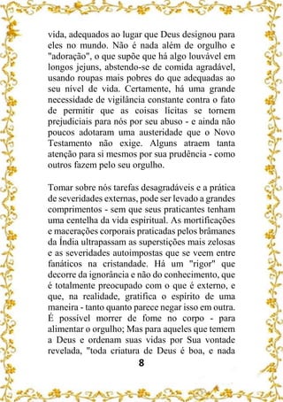 8
vida, adequados ao lugar que Deus designou para
eles no mundo. Não é nada além de orgulho e
"adoração", o que supõe que há algo louvável em
longos jejuns, abstendo-se de comida agradável,
usando roupas mais pobres do que adequadas ao
seu nível de vida. Certamente, há uma grande
necessidade de vigilância constante contra o fato
de permitir que as coisas lícitas se tornem
prejudiciais para nós por seu abuso - e ainda não
poucos adotaram uma austeridade que o Novo
Testamento não exige. Alguns atraem tanta
atenção para si mesmos por sua prudência - como
outros fazem pelo seu orgulho.
Tomar sobre nós tarefas desagradáveis e a prática
de severidades externas, pode ser levado a grandes
comprimentos - sem que seus praticantes tenham
uma centelha da vida espiritual. As mortificações
e macerações corporais praticadas pelos brâmanes
da Índia ultrapassam as superstições mais zelosas
e as severidades autoimpostas que se veem entre
fanáticos na cristandade. Há um "rigor" que
decorre da ignorância e não do conhecimento, que
é totalmente preocupado com o que é externo, e
que, na realidade, gratifica o espírito de uma
maneira - tanto quanto parece negar isso em outra.
É possível morrer de fome no corpo - para
alimentar o orgulho; Mas para aqueles que temem
a Deus e ordenam suas vidas por Sua vontade
revelada, "toda criatura de Deus é boa, e nada
 