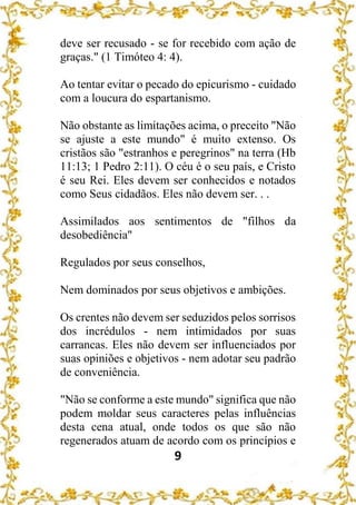 9
deve ser recusado - se for recebido com ação de
graças." (1 Timóteo 4: 4).
Ao tentar evitar o pecado do epicurismo - cuidado
com a loucura do espartanismo.
Não obstante as limitações acima, o preceito "Não
se ajuste a este mundo" é muito extenso. Os
cristãos são "estranhos e peregrinos" na terra (Hb
11:13; 1 Pedro 2:11). O céu é o seu país, e Cristo
é seu Rei. Eles devem ser conhecidos e notados
como Seus cidadãos. Eles não devem ser. . .
Assimilados aos sentimentos de "filhos da
desobediência"
Regulados por seus conselhos,
Nem dominados por seus objetivos e ambições.
Os crentes não devem ser seduzidos pelos sorrisos
dos incrédulos - nem intimidados por suas
carrancas. Eles não devem ser influenciados por
suas opiniões e objetivos - nem adotar seu padrão
de conveniência.
"Não se conforme a este mundo" significa que não
podem moldar seus caracteres pelas influências
desta cena atual, onde todos os que são não
regenerados atuam de acordo com os princípios e
 