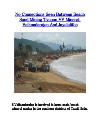 No Connections Seen Between Beach 
Sand Mining Tycoon VV Mineral, 
Vaikundarajan And Jayalalitha 
S.Vaikundarajan is involved in large scale beach 
mineral mining in the southern districts of Tamil Nadu. 
 