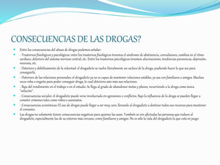 CONSECUENCIAS DE LAS DROGAS?
 Entre las consecuencias del abuso de drogas podemos señalar:
 - Trastornos fisiológicos y psicológicos: entre los trastornos fisiológicos tenemos el síndrome de abstinencia, convulsiones, cambios en el ritmo
cardiaco, deterioro del sistema nervioso central, etc. Entre los trastornos psicológicos tenemos: alucinaciones, tendencias paranoicas, depresión,
neurosis, etc.
 - Deterioro y debilitamiento de la voluntad: el drogadicto se vuelve literalmente un esclavo de la droga, pudiendo hacer lo que sea para
conseguirla.
 - Deterioro de las relaciones personales: el drogadicto ya no es capaz de mantener relaciones estables, ya sea con familiares o amigos. Muchas
veces roba o engaña para poder conseguir droga, lo cual deteriora aún más sus relaciones.
 - Baja del rendimiento en el trabajo o en el estudio. Se llega al grado de abandonar metas y planes, recurriendo a la droga como única
"solución".
 - Consecuencias sociales: el drogadicto puede verse involucrado en agresiones o conflictos. Bajo la influencia de la droga se pueden llegar a
cometer crímenes tales como robos o asesinatos.
 - Consecuencias económicas: El uso de drogas puede llegar a ser muy caro, llevando al drogadicto a destinar todos sus recursospara mantener
el consumo.
 Las drogas no solamente tienen consecuencias negativas para quienes las usan. También se ven afectadas las personas que rodean al
drogadicto, especialmente las de su entorno más cercano, como familiares y amigos. No es sólo la vida del drogadicto la que está en juego.
 
