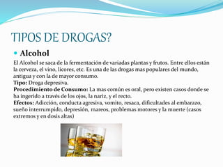 TIPOS DE DROGAS?
 Alcohol
El Alcohol se saca de la fermentación de variadas plantas y frutos. Entre ellos están
la cerveza, el vino, licores, etc. Es una de las drogas mas populares del mundo,
antigua y con la de mayor consumo.
Tipo: Droga depresiva.
Procedimiento de Consumo: La mas común es oral, pero existen casos donde se
ha ingerido a través de los ojos, la nariz, y el recto.
Efectos: Adicción, conducta agresiva, vomito, resaca, dificultades al embarazo,
sueño interrumpido, depresión, mareos, problemas motores y la muerte (casos
extremos y en dosis altas)
 