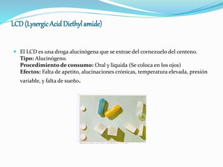 LCD (LysergicAcid Diethyl amide)
 El LCD es una droga alucinógena que se extrae del cornezuelo del centeno.
Tipo: Alucinógeno.
Procedimiento de consumo: Oral y liquida (Se coloca en los ojos)
Efectos: Falta de apetito, alucinaciones crónicas, temperatura elevada, presión
variable, y falta de sueño.
 