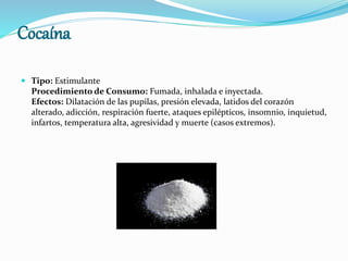 Cocaína
 Tipo: Estimulante
Procedimiento de Consumo: Fumada, inhalada e inyectada.
Efectos: Dilatación de las pupilas, presión elevada, latidos del corazón
alterado, adicción, respiración fuerte, ataques epilépticos, insomnio, inquietud,
infartos, temperatura alta, agresividad y muerte (casos extremos).
 