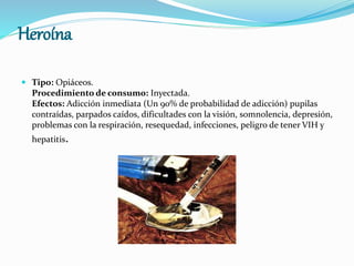 Heroína
 Tipo: Opiáceos.
Procedimiento de consumo: Inyectada.
Efectos: Adicción inmediata (Un 90% de probabilidad de adicción) pupilas
contraídas, parpados caídos, dificultades con la visión, somnolencia, depresión,
problemas con la respiración, resequedad, infecciones, peligro de tener VIH y
hepatitis.
 