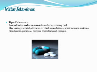 Metanfetaminas
 Tipo: Estimulante.
Procedimiento de consumo: fumado, inyectado y oral.
Efectos: agresividad, derrame cerebral, convulsiones, alucinaciones, arritmia,
hipertermia, paranoia, psicosis, toxicidad en el corazón.
 