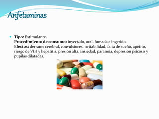 Anfetaminas
 Tipo: Estimulante.
Procedimiento de consumo: inyectado, oral, fumada e ingerido.
Efectos: derrame cerebral, convulsiones, irritabilidad, falta de sueño, apetito,
riesgo de VIH y hepatitis, presión alta, ansiedad, paranoia, depresión psicosis y
pupilas dilatadas.
 