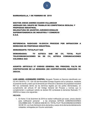 1
BARRANQUILLA, 1 DE FEBRERO DE 2019
DOCTOR: DIEGO ANDRES GUARIN VILLAMIZAR
ABOGADO DEL GRUPO DE TRABAJO DE COMPETENCIA DESLEAL Y
PROPIEDAD INDUSTRIAL
DELEGATURA DE ASUNTOS JURISDICCIONALES
SUPERINTENDENCIA DE INDUSTRIA Y COMERCIO
E.S.D.
REFERENCIA: RADICADO 18-269334 PROCESO POR INFRACCION A
DERECHOS DE PROPIEDAD INDUSTRIAL
DEMANDANTE: TOTALPLAY SAS
DEMANDADAS: TV AZTECA SAB DE CV, TOTAL PLAY
TELECOMUNICACIONES SA DE CV, AZTECA COMUNICACIONES
COLOMBIA SAS
ASUNTO: ARTICULO 97 CODIGO GENERAL DEL PROCESO. FALTA DE
CONTESTACION DE LA DEMANDA (NO CONTESTACION) RADICADO 18-
269334.
LUIS ANGEL AVENDAÑO CORTES, Abogado Titulado en Ejercicio identificado con
CC # 8.739.674 y T.P. 129.125 del Honorable Consejo Superior de la Judicatura, mediante
el presente escrito y dado que la demanda por infracción a derechos de propiedad industrial
NO fue contestada dentro de los términos legales por las partes Demandadas, en
cumplimiento del artículo 97 del Código General del Proceso y normas que lo
complementen o sustituyan solicito se declare NO contestada la demanda Radicado 17-
269334 en base a los siguientes :
HECHOS.
1. En fecha 13 de diciembre de 2018 se realizó notificación por aviso, previa citación
para notificación personal a las empresas AZTECA COMUNICACIONES
COLOMBIA SAS, TV AZECA SAB DE CV, TOTAL PLAY TELECOMUNICACIONES
SA DE CV, con Auto Admisorio de la demanda y cuerpo de la demanda debidamente
cotejadas, entregadas por Courier autorizado.
 