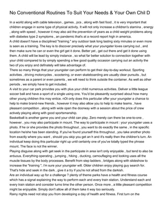 No Conventional Routines To Suit Your Needs & Your Own Chil D
In a world along with cable television , games , pcs , along with fast food , it is very important that
children engage in some type of physical activity. It will not only increase a children's stamina , energy
, along with speed , however it may also aid the prevention of years as a child weight problems along
with diabetes type 2 symptoms , an pandemic that's at a record report high in america.
A child doesn't have a disciplined "training." any outdoor task long lasting sixty minutes or even more
is seen as a training. The key is to discover precisely what your youngster loves carrying out , and
then make sure he can or even the girl get it done. Better yet , get out there and get it done using
them. A child will be lead by simply instance , so what far better solution to connection together with
your child compared to by simply spending a few good quality occasion carrying out an activity the
two of you enjoy and definately will take advantage of.
There so many things that your youngster can perform to get their day-to-day workout. Sporting
activities , driving motorcycles , scootering, or even skateboarding are usually clear pursuits , but
sometimes as a parent or even parents , we will need to think outside the container. As well as other
periods , we simply have to get included.
A visit to your car park provides you with plus your child numerous activities. Deliver a little league
soccer ball and have a sport of a single using one. You'd be pleasantly surprised about how many
other young children this may entice. nOt only does this particular offer your youngster a chance to
help to make brand-new friends , however it may also allow you to help to make teams , have
pleasant competition , along with wide open the doorway with a session about the price of crew
actively playing along with good sportsmanship.
Basketball is another game you and your child can play. Zero merely can there be one-to-one ,
however , you may also participate in mount. The way to participate in mount : your youngster uses a
photo. If he or she provides the photo throughout , you want to do exactly the same , in the specific
location he/she has been standing. If you've found yourself this throughout , you take another photo
from exactly where you want , should you skip you get an h and it's really then the children's turn. An
individual keep doing this particular right up until certainly one of you've totally typed the phrase
mount. The face is not the winner.
Playing disguise along with get seek in the participate in area isn't only enjoyable , but tend to also be
arduous. Everything operating , jumping , hiking , ducking, camouflaging and looking uses all the
muscle tissues by the body processes. Benefit from step ladders , bridges along with slideshow to
increase the "training ", i'm sure your youngster will. Older children enjoy playing guy search for.
That's hide and seek in the dark , give it a try if you're not afraid from the darkish.
Are an individual way up for a challenge ? plenty of theme parks have a health and fitness course
which has a signal explaining the way to perform each and every train station. Understand each and
every train station and consider turns time the other person. Once more , a little pleasant competition
might be enjoyable. Simply don't allow all of them take it way too seriously.
Rainy nights need not stop you from developing a day of health and fitness. First turn on the
 
