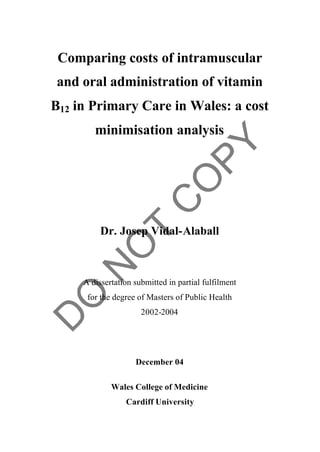 Comparing costs of intramuscular
and oral administration of vitamin
B12 in Primary Care in Wales: a cost
        minimisation analysis




          Dr. Josep Vidal-Alaball



     A dissertation submitted in partial fulfilment
      for the degree of Masters of Public Health
                      2002-2004




                    December 04

             Wales College of Medicine
                 Cardiff University
 