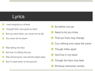 Lyrics
 I was hanging by a thread
 I thought that I was good as dead
 But you were there, you never let me fall
 You never let me down
 Was falling into blue
 But now I’m falling into you
 Was almost gone, was almost swept away
 But I’m back down on the ground
 So before you go
 Need to let you know
 That our lives may change
 Cuz nothing ever stays the same
 Though miles apart
 You’ll be in my heart
 Though the face may fade
 All those memories remain
 