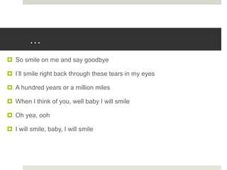 …
 So smile on me and say goodbye
 I’ll smile right back through these tears in my eyes
 A hundred years or a million miles
 When I think of you, well baby I will smile
 Oh yea, ooh
 I will smile, baby, I will smile
 