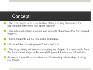 Concept:
 - The lyrics seem to be a declaration of the love they shared and the
appreciation of the time they spent together.
 - The video will contain a couple and snippets of moments that they shared
together.
 - Some moments will be very cliché and happy.
 - Some will be conveying a painful and sad time.
 - The story initially will be communicating the lifespan of a relationship from
the ‘honeymoon stage’ to the slow drifting apart due to external features.
 -However, there will be an indication of the healthy relationship, of being
just friends.
 