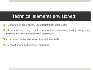 Technical elements envisioned:
 - Close up shots showing the emotions on their faces.
 - Slow motion editing to make the moments seem long lasting, supporting
the idea that the memories will last forever.
 - Black and white filters over the sad moments.
 - Vibrant filters for the good memories.
 