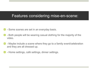 Features considering mise-en-scene:
 - Some scenes are set in an everyday basis.
 - Both people will be wearing casual clothing for the majority of the
video.
 - Maybe include a scene where they go to a family event/celebration
and they are all dressed up.
 - Home settings, café settings, dinner settings.
 