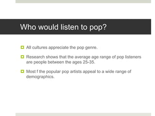 Who would listen to pop?
 All cultures appreciate the pop genre.
 Research shows that the average age range of pop listeners
are people between the ages 25-35.
 Most f the popular pop artists appeal to a wide range of
demographics.
 