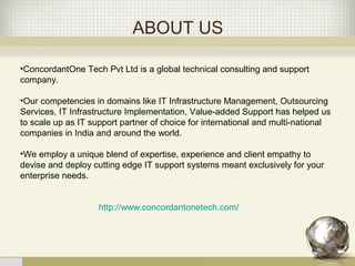 ABOUT US
•ConcordantOne Tech Pvt Ltd is a global technical consulting and support
company.
•Our competencies in domains like IT Infrastructure Management, Outsourcing
Services, IT Infrastructure Implementation, Value-added Support has helped us
to scale up as IT support partner of choice for international and multi-national
companies in India and around the world.
•We employ a unique blend of expertise, experience and client empathy to
devise and deploy cutting edge IT support systems meant exclusively for your
enterprise needs.
http://www.concordantonetech.com/
 