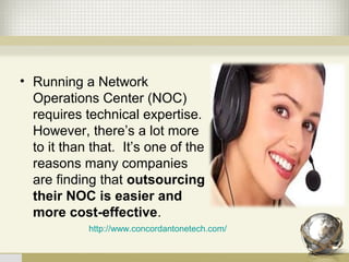 • Running a Network
Operations Center (NOC)
requires technical expertise.
However, there’s a lot more
to it than that. It’s one of the
reasons many companies
are finding that outsourcing
their NOC is easier and
more cost-effective.
http://www.concordantonetech.com/
 