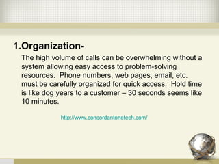 1.Organization-
The high volume of calls can be overwhelming without a
system allowing easy access to problem-solving
resources. Phone numbers, web pages, email, etc.
must be carefully organized for quick access. Hold time
is like dog years to a customer – 30 seconds seems like
10 minutes.
http://www.concordantonetech.com/
 