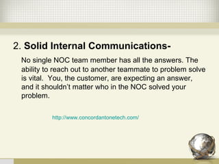2. Solid Internal Communications-
No single NOC team member has all the answers. The
ability to reach out to another teammate to problem solve
is vital. You, the customer, are expecting an answer,
and it shouldn’t matter who in the NOC solved your
problem.
http://www.concordantonetech.com/
 