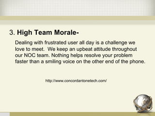 3. High Team Morale-
   Dealing with frustrated user all day is a challenge we 
love to meet.  We keep an upbeat attitude throughout 
our NOC team. Nothing helps resolve your problem 
faster than a smiling voice on the other end of the phone.
http://www.concordantonetech.com/
 