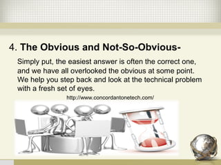 4. The Obvious and Not-So-Obvious-
   Simply put, the easiest answer is often the correct one, 
and we have all overlooked the obvious at some point. 
We help you step back and look at the technical problem 
with a fresh set of eyes. 
http://www.concordantonetech.com/
 