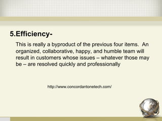 5.Efficiency-
This is really a byproduct of the previous four items.  An 
organized, collaborative, happy, and humble team will 
result in customers whose issues – whatever those may 
be – are resolved quickly and professionally
http://www.concordantonetech.com/
 