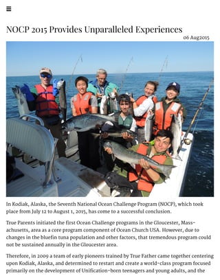 !
NOCP 2015 Provides Unparalleled Experiences
In Kodiak, Alaska, the Seventh National Ocean Challenge Program (NOCP), which took
place from July 12 to August 1, 2015, has come to a successful conclusion.
True Parents initiated the first Ocean Challenge programs in the Gloucester, Mass-
achusetts, area as a core program component of Ocean Church USA. However, due to
changes in the bluefin tuna population and other factors, that tremendous program could
not be sustained annually in the Gloucester area.
Therefore, in 2009 a team of early pioneers trained by True Father came together centering
upon Kodiak, Alaska, and determined to restart and create a world-class program focused
primarily on the development of Unification-born teenagers and young adults, and the
06 Aug2015
 