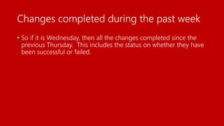 Changes completed during the past week
• So if it is Wednesday, then all the changes completed since the
previous Thursday. This includes the status on whether they have
been successful or failed.
 