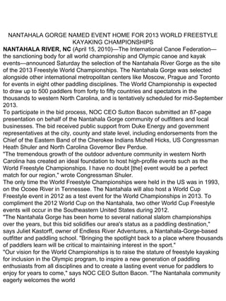NANTAHALA GORGE NAMED EVENT HOME FOR 2013 WORLD FREESTYLE
                             KAYAKING CHAMPIONSHIPS
NANTAHALA RIVER, NC (April 15, 2010)—The International Canoe Federation—
the sanctioning body for all world championship and Olympic canoe and kayak
events—announced Saturday the selection of the Nantahala River Gorge as the site
of the 2013 Freestyle World Championships. The Nantahala Gorge was selected
alongside other international metropolitan centers like Moscow, Prague and Toronto
for events in eight other paddling disciplines. The World Championship is expected
to draw up to 500 paddlers from forty to fifty countries and spectators in the
thousands to western North Carolina, and is tentatively scheduled for mid-September
2013.
To participate in the bid process, NOC CEO Sutton Bacon submitted an 87-page
presentation on behalf of the Nantahala Gorge community of outfitters and local
businesses. The bid received public support from Duke Energy and government
representatives at the city, county and state level, including endorsements from the
Chief of the Eastern Band of the Cherokee Indians Michell Hicks, US Congressman
Heath Shuler and North Carolina Governor Bev Perdue.
"The tremendous growth of the outdoor adventure community in western North
Carolina has created an ideal foundation to host high-profile events such as the
World Freestyle Championships. I have no doubt [the] event would be a perfect
match for our region," wrote Congressman Shuler.
The only time the World Freestyle Championships were held in the US was in 1993,
on the Ocoee River in Tennessee. The Nantahala will also host a World Cup
Freestyle event in 2012 as a test event for the World Championships in 2013. To
compliment the 2012 World Cup on the Nantahala, two other World Cup Freestyle
events will occur in the Southeastern United States during 2012.
"The Nantahala Gorge has been home to several national slalom championships
over the years, but this bid solidifies our area's status as a paddling destination,"
says Juliet Kastorff, owner of Endless River Adventures, a Nantahala-Gorge-based
outfitter and paddling school. "Bringing the spotlight back to a place where thousands
of paddlers learn will be critical to maintaining interest in the sport."
"Our vision for the World Championships is to raise the stature of freestyle kayaking
for inclusion in the Olympic program, to inspire a new generation of paddling
enthusiasts from all disciplines and to create a lasting event venue for paddlers to
enjoy for years to come," says NOC CEO Sutton Bacon. "The Nantahala community
eagerly welcomes the world
 