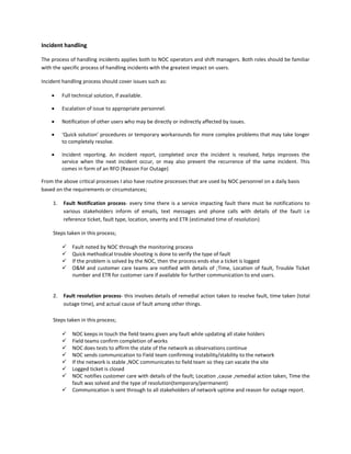 Incident handling

The process of handling incidents applies both to NOC operators and shift managers. Both roles should be familiar
with the specific process of handling incidents with the greatest impact on users.

Incident handling process should cover issues such as:

         Full technical solution, if available.

         Escalation of issue to appropriate personnel.

         Notification of other users who may be directly or indirectly affected by issues.

         ‘Quick solution’ procedures or temporary workarounds for more complex problems that may take longer
          to completely resolve.

         Incident reporting. An incident report, completed once the incident is resolved, helps improves the
          service when the next incident occur, or may also prevent the recurrence of the same incident. This
          comes in form of an RFO (Reason For Outage)

From the above critical processes I also have routine processes that are used by NOC personnel on a daily basis
based on the requirements or circumstances;

     1.   Fault Notification process- every time there is a service impacting fault there must be notifications to
          various stakeholders inform of emails, text messages and phone calls with details of the fault i.e
          reference ticket, fault type, location, severity and ETR (estimated time of resolution)

     Steps taken in this process;

             Fault noted by NOC through the monitoring process
             Quick methodical trouble shooting is done to verify the type of fault
             If the problem is solved by the NOC, then the process ends else a ticket is logged
             O&M and customer care teams are notified with details of ;Time, Location of fault, Trouble Ticket
              number and ETR for customer care if available for further communication to end users.


     2.   Fault resolution process- this involves details of remedial action taken to resolve fault, time taken (total
          outage time), and actual cause of fault among other things.

     Steps taken in this process;

             NOC keeps in touch the field teams given any fault while updating all stake holders
             Field teams confirm completion of works
             NOC does tests to affirm the state of the network as observations continue
             NOC sends communication to Field team confirming instability/stability to the network
             If the network is stable ,NOC communicates to field team so they can vacate the site
             Logged ticket is closed
             NOC notifies customer care with details of the fault; Location ,cause ,remedial action taken, Time the
              fault was solved and the type of resolution(temporary/permanent)
             Communication is sent through to all stakeholders of network uptime and reason for outage report.
 