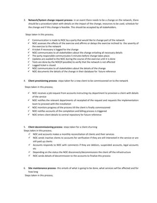 3.   Network/System change request process- in an event there needs to be a change on the network, there
     should be a procedure taken with details on the impact of the change, resources to be used, schedule for
     the change and if this change is feasible. This should be accepted by all stakeholders.

 Steps taken in this process;

        Communication is made to NOC by a party that would like to change part of the network
        NOC assesses the effects of the exercise and affirms or delays the exercise inclined to the severity of
         the exercise to the network
        A ticket if necessary is logged for the change
        NOC communicates to all stakeholders about the change entailing all necessary details
        The party responsible communicates 5 minutes before change takes place.
        Updates are availed to the NOC during the course of the exercise until it is done
        Tests are done by the NOC(If possible) to verify that the network is not affected
        Logged ticket is closed
        NOC communicates to all stakeholders about the details of the change
        NOC documents the details of the change in their database for future reference


4.   Client provisioning process- steps taken for a new client to be commissioned on to the network

 Steps taken in this process;

        NOC receives a job request from accounts instructing my department to provision a client with details
         of the service
        NOC notifies the relevant departments of receipted of the request and requests the implementation
         team to proceed with the installation
        NOC monitors progress of the process till the client is finally commissioned
        NOC notifies accounts of the completion and billing process is triggered
        NOC enters client details to central repository for future reference



5. Client decommissioning process- steps taken for a client churning
Steps taken in this process;
     NOC and accounts makes a monthly reconciliation of clients and their services
     NOC sends inactive clients to accounts for verification if they are still interested in the service or are
         still paid up clients
     Accounts responds to NOC with comments if they are debtors, suspended accounts, legal accounts
         etc
     Depending on the status the NOC disconnects/decommissions the client off the infrastructure
     NOC sends details of decommission to the accounts to finalize this process



6.  Site maintenance process- this entails of what is going to be done, what services will be affected and for
    how long
 Steps taken in this process;
 