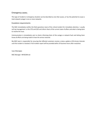 Emergency cases;
This type of Incident or emergency situation can be described as one that causes, or has the potential to cause a
total network outage in one or more networks.

Escalation requirements:

The NOC immediately notifies the field operations team of the critical incident for immediate attention, I usually
call top management i.e the CTO and CEO and inform them of the current state of affairs and what is being done
to resolve the issue.

Communication is immediately sent to clients informing them of the outage or network fault and letting them
know all efforts are being made to have the service restored.

My NOC team is responsible for ensuring that affected customers receive a status update at 30-minute intervals
until the incident is resolved. A full incident report will be provided within 24 business hours after resolution.



Isaac Mwesigwa

NOC Manager- INFOCOM Ltd
 