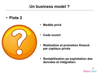 Un business model ? Piste 2 Modèle privé Code ouvert Réalisation et promotion financé par capitaux privés Rentabilisation pa exploitation des données et intégration. 