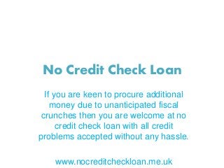 No Credit Check Loan
If you are keen to procure additional
money due to unanticipated fiscal
crunches then you are welcome at no
credit check loan with all credit
problems accepted without any hassle.
www.nocreditcheckloan.me.uk
 