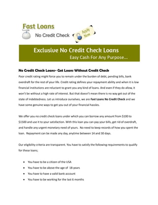 No Credit Check Loans- Get Loans Without Credit Check
Poor credit rating might force you to remain under the burden of debt, pending bills, bank
overdraft for the rest of your life. Credit rating defines your repayment ability and when it is low
financial institutions are reluctant to grant you any kind of loans. And even if they do allow, it
won’t be without a high rate of interest. But that doesn’t mean there is no way get out of the
state of indebtedness. Let us introduce ourselves, we are Fast Loans No Credit Check and we
have some genuine ways to get you out of your financial hassles.


We offer you no credit check loans under which you can borrow any amount from $100 to
$1500 and use it to your satisfaction. With this loan you can pay your bills, get rid of overdraft,
and handle any urgent monetary need of yours. No need to keep records of how you spent the
loan. Repayment can be made any day, anytime between 14 and 30 days.


Our eligibility criteria are transparent. You have to satisfy the following requirements to qualify
for these loans;


       You have to be a citizen of the USA
       You have to be above the age of 18 years
       You have to have a valid bank account
       You have to be working for the last 6 months
 