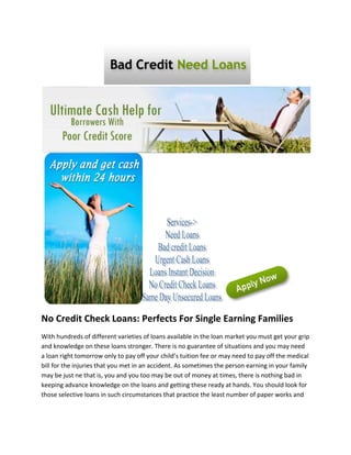 No Credit Check Loans: Perfects For Single Earning Families
With hundreds of different varieties of loans available in the loan market you must get your grip
and knowledge on these loans stronger. There is no guarantee of situations and you may need
a loan right tomorrow only to pay off your child’s tuition fee or may need to pay off the medical
bill for the injuries that you met in an accident. As sometimes the person earning in your family
may be just ne that is, you and you too may be out of money at times, there is nothing bad in
keeping advance knowledge on the loans and getting these ready at hands. You should look for
those selective loans in such circumstances that practice the least number of paper works and
 
