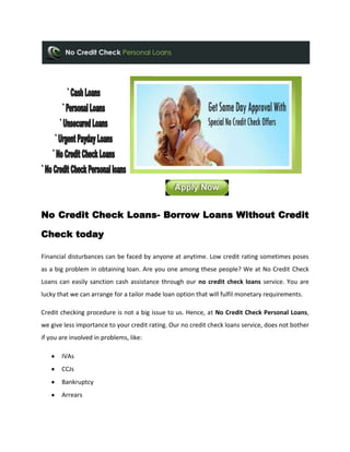 No Credit Check Loans- Borrow Loans Without Credit

Check today

Financial disturbances can be faced by anyone at anytime. Low credit rating sometimes poses
as a big problem in obtaining loan. Are you one among these people? We at No Credit Check
Loans can easily sanction cash assistance through our no credit check loans service. You are
lucky that we can arrange for a tailor made loan option that will fulfil monetary requirements.

Credit checking procedure is not a big issue to us. Hence, at No Credit Check Personal Loans,
we give less importance to your credit rating. Our no credit check loans service, does not bother
if you are involved in problems, like:

       IVAs
       CCJs
       Bankruptcy
       Arrears
 