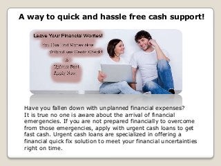 Have you fallen down with unplanned financial expenses?
It is true no one is aware about the arrival of financial
emergencies. If you are not prepared financially to overcome
from those emergencies, apply with urgent cash loans to get
fast cash. Urgent cash loans are specialized in offering a
financial quick fix solution to meet your financial uncertainties
right on time.
A way to quick and hassle free cash support!
 