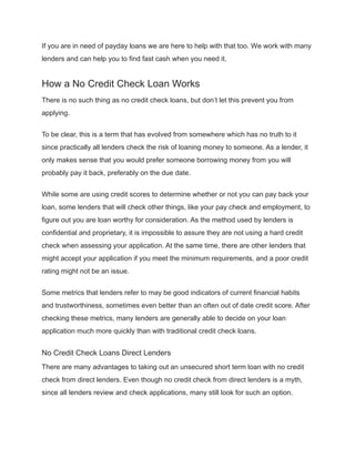 If you are in need of payday loans we are here to help with that too. We work with many
lenders and can help you to find fast cash when you need it.
How a No Credit Check Loan Works
There is no such thing as no credit check loans, but don’t let this prevent you from
applying.
To be clear, this is a term that has evolved from somewhere which has no truth to it
since practically all lenders check the risk of loaning money to someone. As a lender, it
only makes sense that you would prefer someone borrowing money from you will
probably pay it back, preferably on the due date.
While some are using credit scores to determine whether or not you can pay back your
loan, some lenders that will check other things, like your pay check and employment, to
figure out you are loan worthy for consideration. As the method used by lenders is
confidential and proprietary, it is impossible to assure they are not using a hard credit
check when assessing your application. At the same time, there are other lenders that
might accept your application if you meet the minimum requirements, and a poor credit
rating might not be an issue.
Some metrics that lenders refer to may be good indicators of current financial habits
and trustworthiness, sometimes even better than an often out of date credit score. After
checking these metrics, many lenders are generally able to decide on your loan
application much more quickly than with traditional credit check loans.
No Credit Check Loans Direct Lenders
There are many advantages to taking out an unsecured short term loan with no credit
check from direct lenders. Even though no credit check from direct lenders is a myth,
since all lenders review and check applications, many still look for such an option.
 