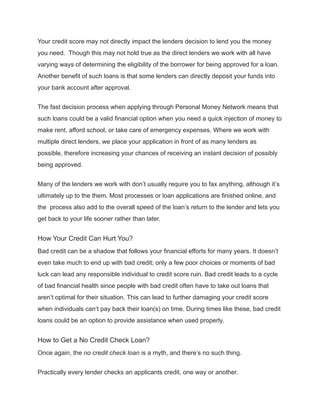 Your credit score may not directly impact the lenders decision to lend you the money
you need. Though this may not hold true as the direct lenders we work with all have
varying ways of determining the eligibility of the borrower for being approved for a loan.
Another benefit of such loans is that some lenders can directly deposit your funds into
your bank account after approval.
The fast decision process when applying through Personal Money Network means that
such loans could be a valid financial option when you need a quick injection of money to
make rent, afford school, or take care of emergency expenses. Where we work with
multiple direct lenders, we place your application in front of as many lenders as
possible, therefore increasing your chances of receiving an instant decision of possibly
being approved.
Many of the lenders we work with don’t usually require you to fax anything, although it’s
ultimately up to the them. Most processes or loan applications are finished online, and
the process also add to the overall speed of the loan’s return to the lender and lets you
get back to your life sooner rather than later.
How Your Credit Can Hurt You?
Bad credit can be a shadow that follows your financial efforts for many years. It doesn’t
even take much to end up with bad credit; only a few poor choices or moments of bad
luck can lead any responsible individual to credit score ruin. Bad credit leads to a cycle
of bad financial health since people with bad credit often have to take out loans that
aren’t optimal for their situation. This can lead to further damaging your credit score
when individuals can’t pay back their loan(s) on time. During times like these, bad credit
loans could be an option to provide assistance when used properly.
How to Get a No Credit Check Loan?
Once again, the no credit check loan is a myth, and there’s no such thing.
Practically every lender checks an applicants credit, one way or another.
 