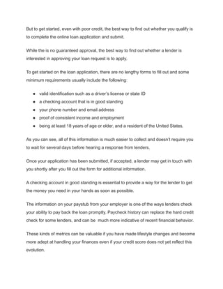 But to get started, even with poor credit, the best way to find out whether you qualify is
to complete the online loan application and submit.
While the is no guaranteed approval, the best way to find out whether a lender is
interested in approving your loan request is to apply.
To get started on the loan application, there are no lengthy forms to fill out and some
minimum requirements usually include the following:
● valid identification such as a driver’s license or state ID
● a checking account that is in good standing
● your phone number and email address
● proof of consistent income and employment
● being at least 18 years of age or older, and a resident of the United States.
As you can see, all of this information is much easier to collect and doesn’t require you
to wait for several days before hearing a response from lenders.
Once your application has been submitted, if accepted, a lender may get in touch with
you shortly after you fill out the form for additional information.
A checking account in good standing is essential to provide a way for the lender to get
the money you need in your hands as soon as possible.
The information on your paystub from your employer is one of the ways lenders check
your ability to pay back the loan promptly. Paycheck history can replace the hard credit
check for some lenders, and can be much more indicative of recent financial behavior.
These kinds of metrics can be valuable if you have made lifestyle changes and become
more adept at handling your finances even if your credit score does not yet reflect this
evolution.
 