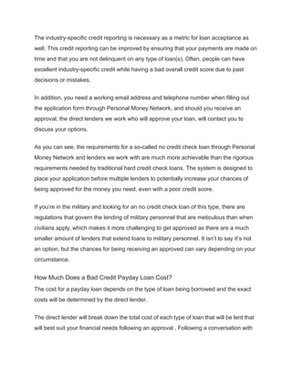 The industry-specific credit reporting is necessary as a metric for loan acceptance as
well. This credit reporting can be improved by ensuring that your payments are made on
time and that you are not delinquent on any type of loan(s). Often, people can have
excellent industry-specific credit while having a bad overall credit score due to past
decisions or mistakes.
In addition, you need a working email address and telephone number when filling out
the application form through Personal Money Network, and should you receive an
approval, the direct lenders we work who will approve your loan, will contact you to
discuss your options.
As you can see, the requirements for a so-called no credit check loan through Personal
Money Network and lenders we work with are much more achievable than the rigorous
requirements needed by traditional hard credit check loans. The system is designed to
place your application before multiple lenders to potentially increase your chances of
being approved for the money you need, even with a poor credit score.
If you’re in the military and looking for an no credit check loan of this type, there are
regulations that govern the lending of military personnel that are meticulous than when
civilians apply, which makes it more challenging to get approved as there are a much
smaller amount of lenders that extend loans to military personnel. It isn’t to say it’s not
an option, but the chances for being receiving an approved can vary depending on your
circumstance.
How Much Does a Bad Credit Payday Loan Cost?
The cost for a payday loan depends on the type of loan being borrowed and the exact
costs will be determined by the direct lender.
The direct lender will break down the total cost of each type of loan that will be lent that
will best suit your financial needs following an approval . Following a conversation with
 