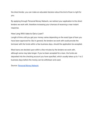 the direct lender, you can make an educated decision about the kind of loan is right for
you.
By applying through Personal Money Network, we redirect your application to the direct
lenders we work with, therefore increasing your chances of receiving a near instant
response.
How Long Will it take to Get a Loan?
Length of time until you get your money varies depending on the exact type of loan you
have been approved for. But in general, the lenders we work with could provide the
borrower with the funds within a few business days, should the application be accepted.
Most loans are decided upon within a few minutes by the lenders we work with,
although some may take longer. If you’ve been accepted for a loan, the funds are
deposited into the checking account you have specified, which usually takes up to 1 to 2
business days before the money can be withdrawn and used.
Source: Personal Money Network
 