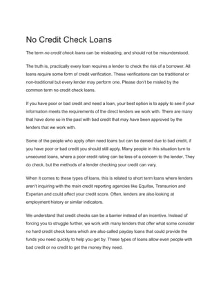 No Credit Check Loans
The term no credit check loans can be misleading, and should not be misunderstood.
The truth is, practically every loan requires a lender to check the risk of a borrower. All
loans require some form of credit verification. These verifications can be traditional or
non-traditional but every lender may perform one. Please don’t be misled by the
common term no credit check loans.
If you have poor or bad credit and need a loan, your best option is to apply to see if your
information meets the requirements of the direct lenders we work with. There are many
that have done so in the past with bad credit that may have been approved by the
lenders that we work with.
Some of the people who apply often need loans but can be denied due to bad credit, if
you have poor or bad credit you should still apply. Many people in this situation turn to
unsecured loans, where a poor credit rating can be less of a concern to the lender. They
do check, but the methods of a lender checking your credit can vary.
When it comes to these types of loans, this is related to short term loans where lenders
aren’t inquiring with the main credit reporting agencies like Equifax, Transunion and
Experian and could affect your credit score. Often, lenders are also looking at
employment history or similar indicators.
We understand that credit checks can be a barrier instead of an incentive. Instead of
forcing you to struggle further, we work with many lenders that offer what some consider
no hard credit check loans which are also called payday loans that could provide the
funds you need quickly to help you get by. These types of loans allow even people with
bad credit or no credit to get the money they need.
 