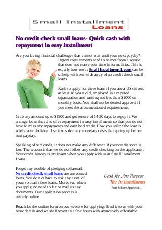 No credit check small loans- Quick cash withNo credit check small loans- Quick cash with
repayment in easy installmentrepayment in easy installment
Are you facing financial challenges that cannot wait until your next payday?
Urgent requirements need to be met from a source
that does not waste your time in formalities. This is
exactly how we at Small Installment Loans can be
of help with our wide array of no credit check small
loans.
Rush to apply for these loans if you are a US citizen,
at least 18 years old, employed in a reputed
organization and earning not less than $1000 on
monthly basis. You shall not be denied approval if
you meet the aforementioned requirements.
Grab any amount up to $1500 and get tenure of 14-30 days to repay it. We
arrange loans that also offer repayment in easy installments so that you do not
have to miss any repayments and earn bad credit. How you utilize the loan is
solely your decision. Use it to solve any monetary crisis that spring up before
next payday.
Speaking of bad credit, it does not make any difference if your credit score is
low. The reason is that we do not follow any credit checking on the applicants.
Your credit history is irrelevant when you apply with us at Small Installment
Loans.
Forget any trouble of pledging collateral.
No credit check small loans are unsecured
loans. You do not have to risk any asset of
yours to avail these loans. Moreover, when
you apply, no need to fax or mail us any
documents. Our application process is
entirely online.
Reach for the online form on our website for applying. Send it to us with your
basic details and we shall revert in a few hours with attractively affordable
 