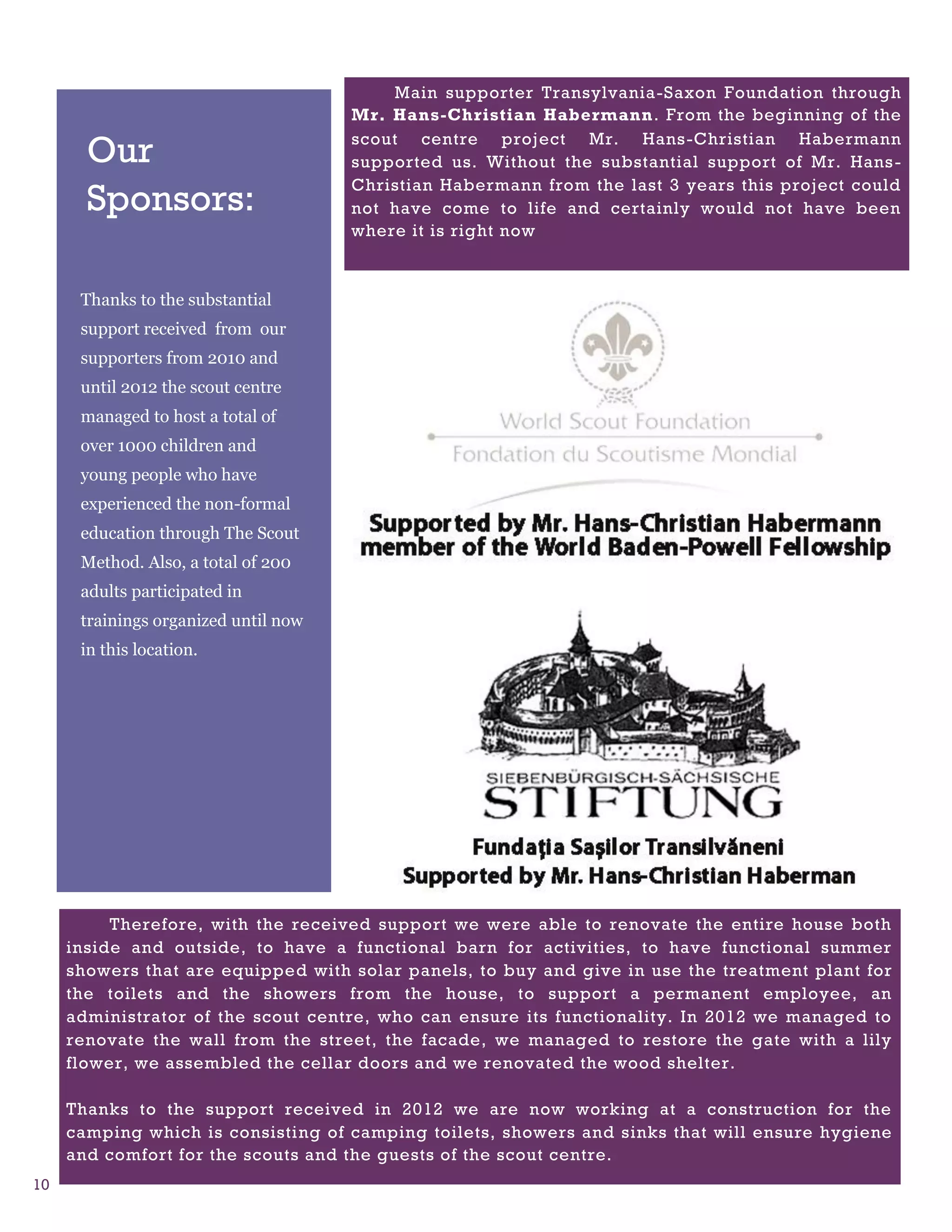 Main supporter Transylvania-Saxon Foundation through
                                      Mr. Hans-Christian Habermann. From the beginning of the

       Our                            scout centre project Mr. Hans-Christian Habermann
                                      supported us. Without the substantial support of Mr. Hans -
                                      Christian Habermann from the last 3 years this project could
       Sponsors:                      not have come to life and certainly would not have been
                                      where it is right now



      Thanks to the substantial
      support received from our
      supporters from 2010 and
      until 2012 the scout centre
      managed to host a total of
      over 1000 children and
      young people who have
      experienced the non-formal
      education through The Scout
      Method. Also, a total of 200
      adults participated in
      trainings organized until now
      in this location.




          Therefore, with the received support we were able to renovate the entire house both
     inside and outside, to have a functional barn for activities, to have functional summer
     showers that are equipped with solar panels, to buy and give in use the treatment plant for
     the toilets and the showers from the house, to support a permanent employee, an
     administrator of the scout centre, who can ensure its functionality. In 2012 we managed to
     renovate the wall from the street, the facade, we managed to restore the gate with a lily
     flower, we assembled the cellar doors and we renovated the wood shelter.

     Thanks to the support received in 2012 we are now working at a construction for the
     camping which is consisting of camping toilets, showers and sinks that will ensure hygiene
     and comfort for the scouts and the guests of the scout centre.
10
 